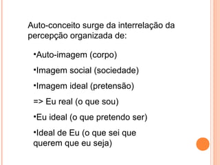 Auto-conceito surge da interrelação da
percepção organizada de:
•Auto-imagem (corpo)
•Imagem social (sociedade)
•Imagem ideal (pretensão)
=> Eu real (o que sou)
•Eu ideal (o que pretendo ser)
•Ideal de Eu (o que sei que
querem que eu seja)
 