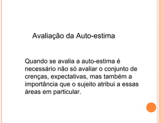 Quando se avalia a auto-estima é
necessário não só avaliar o conjunto de
crenças, expectativas, mas também a
importância que o sujeito atribui a essas
áreas em particular.
Avaliação da Auto-estima
 