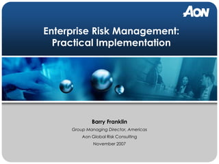 Enterprise Risk Management:
  Practical Implementation




             Barry Franklin
     Group Managing Director, Americas
         Aon Global Risk Consulting
              November 2007
 