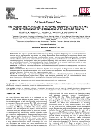 z
Full Length Research Paper
THE ROLE OF THE PHARMACIST IN ACHIEVING THERAPEUTIC EFFICACY AND
COST EFFECTIVENESS IN THE MANAGEMENT OF ALLERGIC RHINITIS
1
Tsvetkova, A.,
2
Todorova, A.,
1
Tsvetkov, L.,
1,
*Mihailova, S. and
3
Dimitrov, M.
*,1
Assistant Pharmacist, Education and Research Center, Medical College of Varna, Medical University of Varna, Bulgaria
2
Department of Pharmaceutical Sciences and Pharmaceutical Management, Faculty of Pharmacy, Medical University of
Varna, Bulgaria
3
Department of Drug Technology and Biopharmacy, Faculty of Pharmacy, Medical University, Sofia
*Corresponding Author
Received 29th
March 2015; Accepted 30th
April 2015
Abstract
Introduction: The explosive growth in the number and variety of drugs has proven the pressing need for health professionals
who can provide both physicians and patients with medical advice on the drugs available and on the potential adverse drug
reactions (ADRs). Therefore, counseling and consultation have become a key component of pharmacist-provided patient care
activities. Pharmaceutical care as a new direction in pharmacy practice has evolved over the years. Pharmaceutical care is
focused on promoting patient-centered health care that should supplement rather than supplant the care provided by physicians
and other health professionals. Pharmaceutical care has risen to the challenges of the increased prescription volume, the wide
variety of new drugs, and the need for comprehensive drug-related information. (2)
Objectives: To outline the role of the pharmacist in the responsible provision of therapeutically appropriate and cost-effective
disease management
Methods and materials: We examined the therapeutic algorithm in the management of allergic rhinitis in order to define the
pharmacist’s role in providing both medical advice on a self-medication programme, and professional assessment of health
conditions that require physician supervision to guarantee patient safety.
Results: Pharmacists play a key role in providing professional advice on a self-medication programme for the treatment of
intermittent and mild persistent allergic rhinitis. In these cases, appropriate management with OTC antihistamines can ensure
good disease control and reduce healthcare spending for individuals and health insurance funds alike.
Keywords: ADR, Antihistamines, GPP (Good Pharmacy Practice), Pharmaceutical Care, Self-Medication.
Copyright © Tsvetkova et al. This is an open access article distributed under the Creative Commons Attribution License, which permits unrestricted use,
distribution, and reproduction in any medium, provided the original work is properly cited.
To cite this paper: Tsvetkova, A., Todorova, A., Tsvetkov, L., Mihailova, S. and Dimitrov, M. 2015. The Role of the Pharmacist in Achieving Therapeutic efficacy
and cost Effectiveness in the Management of Allergic Rhinitis. International Journal of Information Research and Review. Vol. 2, Issue, 04, pp. 593-596
INTRODUCTION
The NDP (National drug policy) is a component of the
National health policy designed to meet patients’ needs, to
provide patient access to safe and affordable medications, and
to ensure good therapeutic outcome. The NDP is implemented
by various institutions such as the Parliament health
committee, the Ministry of Health, The national Health
Insurance Fund, the Bulgarian drug agency, and the National
Council on Prices and Reimbursement of Medicinal Products,
(www.parliament.bg). Inefficiently incurred treatment costs
may result from inadequate drug dispensing and inappropriate
dosage regimen, unclear instructions in the patient information
leaflet, and packing that fails to ensure drug quality.
Pharmacists’ active participation can prevent the irrational use
of drugs. Pharmacist-delivered patient counseling is the final
checking process for ensuring the correct administration of
drugs. Therefore, pharmacists should have the necessary skills
and competence that ensure an errorless dispensing process
and adequate treatment control, (weruditabg.com/?
pid=9&NewsID=130). Major health-related social issues,
such as reducing the level of morbidity and mortality resulting
from drug abuse, are within the scope of pharmaceutical care.
Therefore, the duties and responsibilities of pharmacy
practitioners should be clearly defined, (Petkova et al., 2007).
To add value to society, each profession should meet specific
needs. Through the application of pharmaceutical knowledge,
including the use of medicines, pharmacists play a key role in
the provision of healthcare services to the public. The concept
of pharmaceutical care shifts the focus from the drug to the
patient, without disregarding the value of pharmaceuticals.
(Petkova et al., 2005 and Petkova et al., 2006). Although the
pharmacotherapy prescribed by the physicians often includes
both prescription drugs and OTC drugs, the responsibility for
the treatment with OTC drugs is primarily borne by
pharmacists. Thus, pharmaceutical care can be implemented to
ISSN: 2349-9141
Available online at http://www.ijirr.com
International Journal of Information Research and Review
Vol. 2, Issue, 04, pp. 593-596, April, 2015
OPEN ACCESS JOURNAL
 