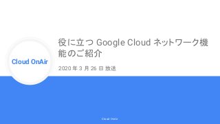 Cloud Onr
Cloud OnAir
Cloud OnAir
役に立つ Google Cloud ネットワーク機
能のご紹介
2020 年 3 月 26 日 放送
 
