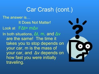 Car Crash (cont.)
The answer is…
It Does Not Matter!
Look at FΔt= mΔv
In both situations, Δt, m, and Δv
are the same! The time it
takes you to stop depends on
your car, m is the mass of
your car, and Δv depends on
how fast you were initially
traveling.
 