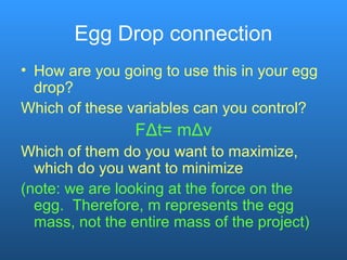 Egg Drop connection
• How are you going to use this in your egg
drop?
Which of these variables can you control?
FΔt= mΔv
Which of them do you want to maximize,
which do you want to minimize
(note: we are looking at the force on the
egg. Therefore, m represents the egg
mass, not the entire mass of the project)
 