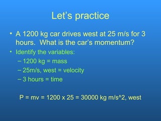 Let’s practice
• A 1200 kg car drives west at 25 m/s for 3
hours. What is the car’s momentum?
• Identify the variables:
– 1200 kg = mass
– 25m/s, west = velocity
– 3 hours = time
P = mv = 1200 x 25 = 30000 kg m/s^2, west
 