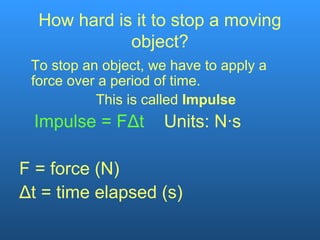 How hard is it to stop a moving
object?
To stop an object, we have to apply a
force over a period of time.
This is called Impulse
Impulse = FΔt Units: N∙s
F = force (N)
Δt = time elapsed (s)
 
