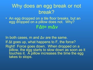 Why does an egg break or not
break?
• An egg dropped on a tile floor breaks, but an
egg dropped on a pillow does not. Why?
FΔt= mΔv
In both cases, m and Δv are the same.
If Δt goes up, what happens to F, the force?
Right! Force goes down. When dropped on a
pillow, the egg starts to slow down as soon as it
touches it. A pillow increases the time the egg
takes to stops.
 