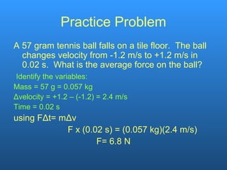 Practice Problem
A 57 gram tennis ball falls on a tile floor. The ball
changes velocity from -1.2 m/s to +1.2 m/s in
0.02 s. What is the average force on the ball?
Identify the variables:
Mass = 57 g = 0.057 kg
Δvelocity = +1.2 – (-1.2) = 2.4 m/s
Time = 0.02 s
using FΔt= mΔv
F x (0.02 s) = (0.057 kg)(2.4 m/s)
F= 6.8 N
 