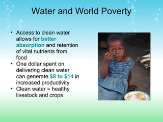 Water and World Poverty
• Access to clean water
allows for better
absorption and retention
of vital nutrients from
food
• One dollar spent on
delivering clean water
can generate $8 to $14 in
increased productivity
• Clean water = healthy
livestock and crops
 