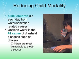 Reducing Child Mortality
• 5,000 children die
each day from
water/sanitation
related causes
• Unclean water is the
#1 cause of diarrheal
diseases such as
cholera
o Children are most
vulnerable to these
diseases
 