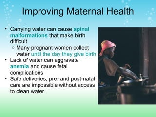 Improving Maternal Health
• Carrying water can cause spinal
malformations that make birth
difficult
o Many pregnant women collect
water until the day they give birth
• Lack of water can aggravate
anemia and cause fetal
complications
• Safe deliveries, pre- and post-natal
care are impossible without access
to clean water
 