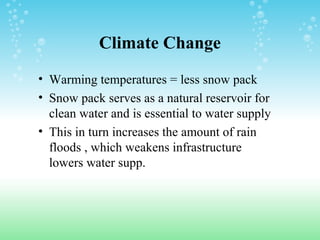 Climate Change
• Warming temperatures = less snow pack
• Snow pack serves as a natural reservoir for
clean water and is essential to water supply
• This in turn increases the amount of rain
floods , which weakens infrastructure
lowers water supp.
 