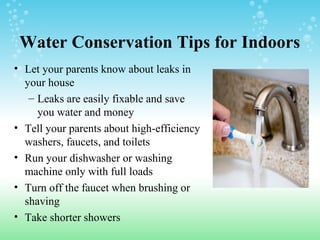 Water Conservation Tips for Indoors
• Let your parents know about leaks in
your house
– Leaks are easily fixable and save
you water and money
• Tell your parents about high-efficiency
washers, faucets, and toilets
• Run your dishwasher or washing
machine only with full loads
• Turn off the faucet when brushing or
shaving
• Take shorter showers
 