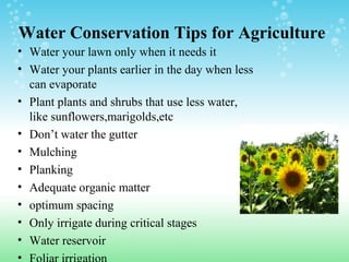 Water Conservation Tips for Agriculture
• Water your lawn only when it needs it
• Water your plants earlier in the day when less
can evaporate
• Plant plants and shrubs that use less water,
like sunflowers,marigolds,etc
• Don’t water the gutter
• Mulching
• Planking
• Adequate organic matter
• optimum spacing
• Only irrigate during critical stages
• Water reservoir
•
 