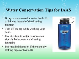 Water Conservation Tips for IAAS
• Bring or use a reusable water bottle like
a Nalgene instead of the drinking
fountain
• Turn off the tap while washing your
hands
• Pay attention to water conservation
signs in bathrooms and drinking
fountains
• Inform administration if there are any
leaking pipes or hydrants
 
