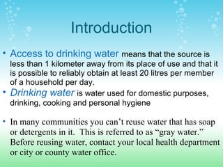 Introduction
• Access to drinking water means that the source is
less than 1 kilometer away from its place of use and that it
is possible to reliably obtain at least 20 litres per member
of a household per day.
• Drinking water is water used for domestic purposes,
drinking, cooking and personal hygiene
• In many communities you can’t reuse water that has soap
or detergents in it. This is referred to as “gray water.”
Before reusing water, contact your local health department
or city or county water office.
 
