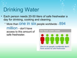 Drinking Water
• Each person needs 20-50 liters of safe freshwater a
day for drinking, cooking and cleaning.
o
More than one in six people worldwide - 894
million - don't have
access to this amount of
safe freshwater.
 