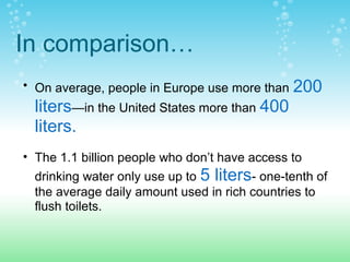 In comparison…
• On average, people in Europe use more than 200
liters—in the United States more than 400
liters.
• The 1.1 billion people who don’t have access to
drinking water only use up to 5 liters- one-tenth of
the average daily amount used in rich countries to
flush toilets.
 