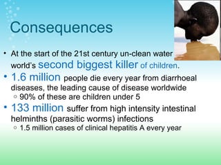 Consequences
• At the start of the 21st century un-clean water is the
world’s second biggest killer of children.
• 1.6 million people die every year from diarrhoeal
diseases, the leading cause of disease worldwide
o 90% of these are children under 5
• 133 million suffer from high intensity intestinal
helminths (parasitic worms) infections
o 1.5 million cases of clinical hepatitis A every year
 