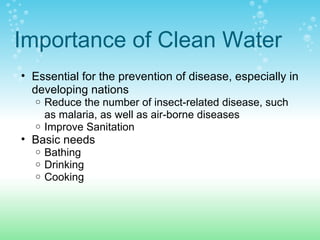 Importance of Clean Water
• Essential for the prevention of disease, especially in
developing nations
o Reduce the number of insect-related disease, such
as malaria, as well as air-borne diseases
o Improve Sanitation
• Basic needs
o Bathing
o Drinking
o Cooking
 