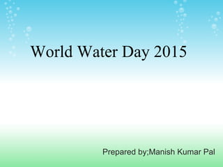 Prepared by;Manish Kumar Pal
World Water Day 2015
 