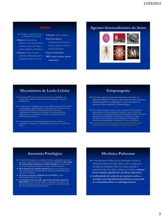 17/03/2013
2
ASMA
FATORES AGRAVANTES
E PRECIPITANTES
Alérgicos: componentes
químicos do corpo de certos
animais, esporos de fungos,
polens, fármacos, alimentos...
Irritantes: cheiro de tintas,
perfumes, fumaça de cigarro,
poluição ar frio, tosse e riso ..
Infecções: virais, sinusites
Exercícios físicos
(resfriamento da via aérea
devido a perda do calor da
mucosa brônquica)
Fatores emocionais
RGE, asma noturna, fatores
endócrinos.
Agentes desencadeantes da Asma
Mecanismos de Lesão Celular
 Em quase 80% dos casos de asma pode-se identificar um
componente alérgico hereditário que predispõe à resposta
inflamatória.
 A exposição ao alérgeno leva a uma rápida resposta do brônquio
com migração, degranulação e destruição dos mastócitos com
imediata liberação de substâncias broncocontritoras,
especialmente histamina e leucotrienos, iniciando intensa
quimiotaxia de eosinófilos ( cél. que caracteriza processo
inflamatório asmático ).
 A contração da musculatura brônquica como resposta à
exposição ao alérgeno é chamada de fase inicial ou imediata da
asma.
Etiopatogenia
 Um dos aspectos mais característicos da asma é a
hiperreatividade brônquica, que consiste numa resposta
broncoconstritora exagerada a vários estímulos de
natureza física, química e farmacológica.
 Por muitas décadas pensou-se que a asma fosse basicamente
provocada por broncoespasmos isolados e que no intervalo
intercrítico os brônquios fossem perfeitamente normais. Estudos
post-mortem de pulmões de pacientes falecidos em status
asmaticus demonstraram severas alterações inflamatórias,
afetando principalmente brônquios de todos os calibres.
 Com isto, tornou-se claro que a asma é essencialmente uma
doença crônica com exarcebações agudas intermitentes.
Anatomia Patológica
 A luz dos brônquios no asmático contém quantidades variáveis
de muco espesso, viscoso e de alta tensão superficial. No estado
de mal asmático formam-se rolhas ( plugs). As internações
se destinam principalmente à remoção desses tampões.
 Descamação do epitélio brônquico; processo degenerativo
das células pseudo-estratificadas e ciliadas, caminhando para a
necrose e esfoliação.
 As mucosa acha-se infiltrada de eosinófilos, célula
inflamatória básica da asma.
 A camada muscular pode apresentar discretos graus de
hipertrofia; pode ocorrer aumento definitivo da espesura da
parede brônquica, criando um componente de obstrução fixa
que não cede aos broncodilatadores.
Mecânica Pulmonar
 O estreitamento difuso da luz brônquica conduz à
obstrução relativa ao fluxo aéreo, que se traduz por
elevação da resistência das vias aéreas; quando a
resistência das vias aéreas começa a se elevar, começa
haver redução significativa do fluxo expiratório.
 A dificuldade de saída do ar expirado conduz a
retenção com hiperdistensão pulmonar, que pode
ser constatada clínica e radiologicamente.
 