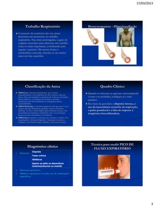 17/03/2013
3
Trabalho Respiratório
 O aumento da resistência das vias aéreas
determina um incremento no trabalho
respiratório. Nas crises prolongadas, o gasto de
oxigênio necessário para alimentar este trabalho
torna-se muito importante, contribuindo para
esgotar o paciente. Da mesma forma o
metabolismo muscular, fazendo-se em muitos
casos em fase anaeróbia.
Broncoespasmo - Hiperinsuflação
Classificação da Asma
 ASMA Leve; sintomas intermitentes, que ocorrem
esporadicamente, com freqüência de uma semana a cada três
meses. Estes não impedem os pacientes de realizar as atividades
físicas habituais ( os sintomas são discretos, aliviados
rapidamente por broncodilatadores, empregados apenas
ocasionalmente).
 ASMA Moderada; os sintomas aparecem mais que uma vez por
semana mas não diariamente, podendo afetar as atividades
habituais. O sono é interrompido pelos sintomas da asma ( Há
necessidade de tratamento continuado, com o uso de drogas
mesmo em fases intercríticas e de calmaria)
 ASMA Grave; quando os sintomas são contínuos e diários, com
exarcebações e sintomas freqüentes ( medicação constante e
complexa, envolvendo drogas múltiplas e em doses elevadas).
Quadro Clínico
 Quando os sintomas se agravam, interrompendo
o sono e as atividades, configura-se a crise
asmática.
 São sinais de gravidade a dispnéia intensa, o
uso da musculatura acessória da respiração,
o pulso paradoxal e a falta de resposta à
terapêutica brocodilatadora.
Diagnóstico clínico
1. Sintomas
2. Sintomas episódicos
3. Melhora espontânea ou pelo uso de medicações
específicas
Dispnéia
Tosse crônica
Sibilância
Aperto no peito ou desconforto
torácico(noturnos ou manhã)
Técnica para medir PICO DE
FLUXO EXPIRATÓRIO
 