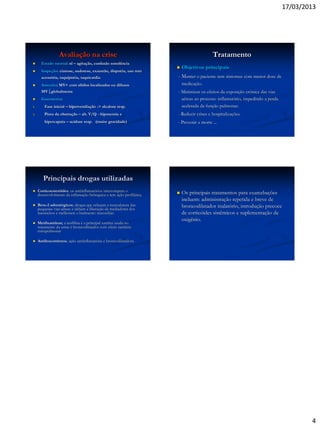 17/03/2013
4
Avaliação na crise
 Estado mental: nl – agitação, confusão sonolência
 Inspeção: cianose, sudorese, exaustão, dispnéia, uso mm
acessória, taquipnéia, taquicardia
 Ausculta: MV+ com sibilos localizados ou difusos
MV globalmente
 Gasometria:
1. Fase inicial – hiperventilação -> alcalose resp.
2. Piora da obstrução – alt. V/Q - hipoxemia e
hipercapnia – acidose resp. (maior gravidade)
Tratamento
 Objetivos principais
- Manter o paciente sem sintomas com menor dose de
medicação.
- Minimizar os efeitos da exposição crônica das vias
aéreas ao processo inflamatório, impedindo a perda
acelerada da função pulmonar.
- Reduzir crises e hospitalizações.
- Prevenir a morte ...
Principais drogas utilizadas
 Corticoesteróides; os antiinflamatórios interrompem o
desenvolvimento da inflamação brônquica e tem ação profilática.
 Beta-2 adrenérgicos; drogas que relaxam a musculatura das
pequenas vias aéreas e inibem a liberação de mediadores dos
mastócitos e melhoram o batimento mucociliar.
 Metilxantinas; a teofilina é a principal xantina usada no
tratamento da asma é broncodilatador com efeito também
extrapulmonar
 Antileucotrienos; ação antiinflamatória e broncodilatadora.
 Os principais tratamentos para exarcebações
incluem: administração repetida e breve de
broncodilatador inalatório, introdução precoce
de corticóides sistêmicos e suplementação de
oxigênio.
 