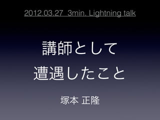 2012.03.27 3min. Lightning talk



    講師として

  遭遇したこと
          塚本 正隆
 