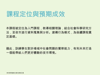 課程定位與預期成效
本課程被定位為入門課程，教導相關理論，結合社會科學研究方
法，至夜市進行資料蒐集與分析。建構行為模式，為後續課程奠
定基礎。


藉此，訓練學生對於場域中社會問題的覺察能力，有利未來打造
一個能帶給人們更好體驗的夜市環境。
 