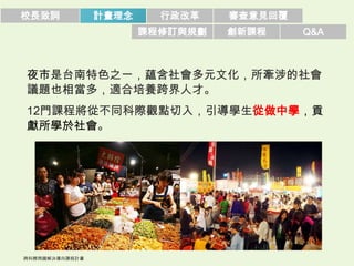 校長致詞   計畫理念     行政改革    審查意見回覆
              課程修訂與規劃   創新課程     Q&A



夜市是台南特色之一，蘊含社會多元文化，所牽涉的社會
議題也相當多，適合培養跨界人才。
12門課程將從不同科際觀點切入，引導學生從做中學，貢
獻所學於社會。
 