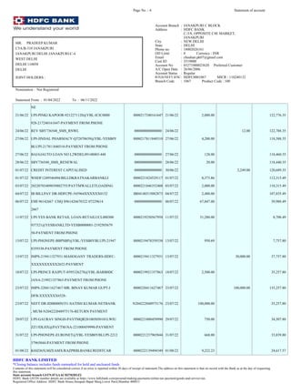 NE
21/06/22 UPI-PINKI KAPOOR-9212271120@YBL-ICIC0000 0000217240161647 21/06/22 2,000.00 122,776.35
928-217240161647-PAYMENT FROM PHONE
24/06/22 REV SBY736548_SMS_RNWL 000000000000000 24/06/22 12.00 122,788.35
27/06/22 UPI-JINDAL PHARMACY-Q72870639@YBL-YESB0Y 0000217811840310 27/06/22 4,200.00 118,588.35
BLUPI-217811840310-PAYMENT FROM PHONE
27/06/22 BAJAJAUTO LOAN NO L2WDEL09148003-448 000000000000000 27/06/22 128.00 118,460.35
28/06/22 SBY736548_SMS_RENEWAL 000000000000000 28/06/22 20.00 118,440.35
01/07/22 CREDIT INTEREST CAPITALISED 000000000000000 30/06/22 2,249.00 120,689.35
01/07/22 WHDF1249546494/BILLDKRATNAKARBANKLI 0000221824529117 01/07/22 8,373.86 112,315.49
03/07/22 20220703409039802755/PAYTMWALLETLOADING 0000221846352408 03/07/22 2,000.00 110,315.49
04/07/22 IB BILLPAY DR-HDFCPE-545964XXXXXX0152 IB04140315082873 04/07/22 2,480.00 107,835.49
06/07/22 EMI 96142667 CHQ S961426670322 07229614 000000000000000 06/07/22 67,847.00 39,988.49
2667
11/07/22 UPI-YES BANK RETAIL LOAN-RETAILUCL000300 0000219250567958 11/07/22 31,280.00 8,708.49
937321@YESBANKLTD-YESB0000001-2192505679
58-PAYMENT FROM PHONE
13/07/22 UPI-PHONEPE-BBPSBP@YBL-YESB0YBLUPI-21947 0000219478359338 13/07/22 950.69 7,757.80
8359338-PAYMENT FROM PHONE
13/07/22 IMPS-219411327931-MAHOGANY TRADERS-HDFC- 0000219411327931 13/07/22 30,000.00 37,757.80
XXXXXXXXXX2652-PAYMENT
18/07/22 UPI-PRINCE RAJPUT-8595326278@YBL-BARB0DC 0000219921357863 18/07/22 2,500.00 35,257.80
JANA-219921357863-PAYMENT FROM PHONE
23/07/22 IMPS-220411627467-MR. BINAY KUMAR GUPT-I 0000220411627467 23/07/22 100,000.00 135,257.80
DFB-XXXXXXX6528-
23/07/22 NEFT DR-IDIB000N551-SATISH KUMAR-NETBANK N204222048975176 23/07/22 100,000.00 35,257.80
, MUM-N204222048975176-RETURN PAYMENT
29/07/22 UPI-GAURAV SINGH-PAYTMQR281005050101LWIU 0000221000459990 29/07/22 750.00 34,507.80
ZZ13DLHX@PAYTM-NA-221000459990-PAYMENT
31/07/22 UPI-PHONEPE-EURONET@YBL-YESB0YBLUPI-2212 0000221237965844 31/07/22 668.00 33,839.80
37965844-PAYMENT FROM PHONE
01/08/22 K0JZJ65LMZEAMX/RAZPRBLBANKCREDITCAR 0000222139494349 01/08/22 9,222.23 24,617.57
Page No .: 4 Statement of account
MR. PRADEEP KUMAR
C5A/B-310 JANAKPURI
JANAKPURI DELHI JANAKPURI-C-4
WEST DELHI
DELHI 110058
DELHI
JOINT HOLDERS :
Nomination : Not Registered
Statement From : 01/04/2022 To : 06/11/2022
Account Branch : JANAKPURI C BLOCK
Address : HDFC BANK
C-3/8, OPPOSITE C4E MARKET,
JANAKPURI
City : NEW DELHI
State : DELHI
Phone no. : 18002026161
OD Limit : 0 Currency : INR
Email : chauhan.pk07@gmail.com
Cust ID : 3519000
Account No : 03271000023620 Preferred Customer
A/C Open Date : 26/06/2006
Account Status : Regular
RTGS/NEFT IFSC: HDFC0001067 MICR : 110240132
Branch Code : 1067 Product Code : 100
HDFC BANK LIMITED
*Closing balance includes funds earmarked for hold and uncleared funds
Contents of this statement will be considered correct if no error is reported within 30 days of receipt of statement.The address on this statement is that on record with the Bank as at the day of requesting
this statement.
State account branch GSTN:07AAACH2702H1Z2
HDFC Bank GSTIN number details are available at https://www.hdfcbank.com/personal/making-payments/online-tax-payment/goods-and-service-tax.
Registered Office Address: HDFC Bank House,Senapati Bapat Marg,Lower Parel,Mumbai 400013
 
