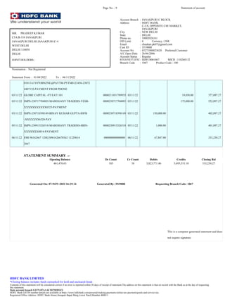 01011A1Y07OBNZNE@PAYTM-PYTM0123456-23072
4407132-PAYMENT FROM PHONE
03/11/22 GLOBE CAPITAL -FT EAT1101 0000211031789935 03/11/22 19,850.00 377,097.27
03/11/22 IMPS-230717704885-MAHOGANY TRADERS-YESB- 0000230717704885 03/11/22 175,000.00 552,097.27
XXXXXXXXXXX0325-PAYMENT
03/11/22 IMPS-230718398149-BINAY KUMAR GUPTA-IDFB 0000230718398149 03/11/22 150,000.00 402,097.27
-XXXXXXX6528-PAY
05/11/22 IMPS-230915326518-MAHOHANY TRADERS-SBIN- 0000230915326518 05/11/22 1,000.00 401,097.27
XXXXXXX0834-PAYMENT
06/11/22 EMI 96142667 CHQ S961426670362 11229614 000000000000000 06/11/22 67,847.00 333,250.27
2667
STATEMENT SUMMARY :-
Opening Balance Dr Count Cr Count Debits Credits Closing Bal
461,470.63 105 38 3,823,771.46 3,695,551.10 333,250.27
Generated On: 07-NOV-2022 16:19:14 Generated By: 3519000 Requesting Branch Code: 1067
This is a computer generated statement and does
not require signature.
Page No .: 9 Statement of account
MR. PRADEEP KUMAR
C5A/B-310 JANAKPURI
JANAKPURI DELHI JANAKPURI-C-4
WEST DELHI
DELHI 110058
DELHI
JOINT HOLDERS :
Nomination : Not Registered
Statement From : 01/04/2022 To : 06/11/2022
Account Branch : JANAKPURI C BLOCK
Address : HDFC BANK
C-3/8, OPPOSITE C4E MARKET,
JANAKPURI
City : NEW DELHI
State : DELHI
Phone no. : 18002026161
OD Limit : 0 Currency : INR
Email : chauhan.pk07@gmail.com
Cust ID : 3519000
Account No : 03271000023620 Preferred Customer
A/C Open Date : 26/06/2006
Account Status : Regular
RTGS/NEFT IFSC: HDFC0001067 MICR : 110240132
Branch Code : 1067 Product Code : 100
HDFC BANK LIMITED
*Closing balance includes funds earmarked for hold and uncleared funds
Contents of this statement will be considered correct if no error is reported within 30 days of receipt of statement.The address on this statement is that on record with the Bank as at the day of requesting
this statement.
State account branch GSTN:07AAACH2702H1Z2
HDFC Bank GSTIN number details are available at https://www.hdfcbank.com/personal/making-payments/online-tax-payment/goods-and-service-tax.
Registered Office Address: HDFC Bank House,Senapati Bapat Marg,Lower Parel,Mumbai 400013
 