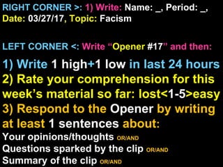 RIGHT CORNER >: 1) Write: Name: _, Period: _,
Date: 03/27/17, Topic: Facism


LEFT CORNER <: Write “Opener #17” and then:

1) Write 1 high+1 low in last 24 hours
2) Rate your comprehension for this
week’s material so far: lost<1-5>easy
3) Respond to the Opener by writing
at least 1 sentences about:
Your opinions/thoughts OR/AND
Questions sparked by the clip OR/AND
Summary of the clip OR/AND
 