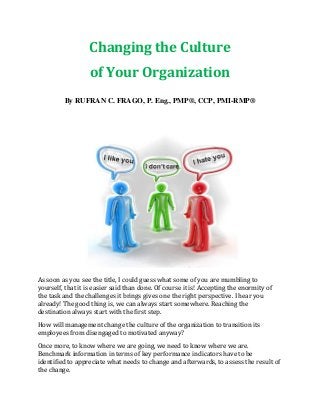 Changing the Culture
of Your Organization
By RUFRAN C. FRAGO, P. Eng., PMP®, CCP, PMI-RMP®
As soon as you see the title, I could guess what some of you are mumbling to
yourself, that it is easier said than done. Of course it is! Accepting the enormity of
the task and the challenges it brings gives one the right perspective. I hear you
already! The good thing is, we can always start somewhere. Reaching the
destination always start with the first step.
How will management change the culture of the organization to transition its
employees from disengaged to motivated anyway?
Once more, to know where we are going, we need to know where we are.
Benchmark information in terms of key performance indicators have to be
identified to appreciate what needs to change and afterwards, to assess the result of
the change.
 