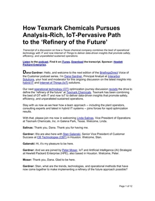 Page 1 of 12
How Texmark Chemicals Pursues
Analysis-Rich, IoT-Pervasive Path
to the ‘Refinery of the Future’
Transcript of a discussion on how a Texas chemical company combines the best of operational
technology with IT and now Internet of Things to deliver data-driven insights that promote safety,
efficiency, and unparalleled sustained operations.
Listen to the podcast. Find it on iTunes. Download the transcript. Sponsor: Hewlett
Packard Enterprise.
Dana Gardner: Hello, and welcome to the next edition of the BriefingsDirect Voice of
the Customer podcast series. I’m Dana Gardner, Principal Analyst at Interarbor
Solutions, your host and moderator for this ongoing discussion on the latest insights into
hybrid IT and Internet of Things (IoT) solutions.
Our next operational technology (OT) optimization journey discussion revisits the drive to
define the “refinery of the future” at Texmark Chemicals. Texmark has been combining
the best of OT with IT and now IoT to deliver data-driven insights that promote safety,
efficiency, and unparalleled sustained operations.
Stay with us now as we hear how a team approach -- including the plant operators,
consulting experts and latest in hybrid IT systems -- joins forces for rapid optimization
results.
With that, please join me now in welcoming Linda Salinas, Vice President of Operations
at Texmark Chemicals, Inc. in Galena Park, Texas. Welcome, Linda.
Salinas: Thank you, Dana. Thank you for having me.
Gardner: We are also here with Stan Galanski, Senior Vice President of Customer
Success at CB Technologies (CBT) in Houston. Welcome, Stan.
Galanski: Hi, it’s my pleasure to be here.
Gardner: And we are joined by Peter Moser, IoT and Artificial Intelligence (AI) Strategist
at Hewlett Packard Enterprise (HPE), also based in Houston. Welcome, Peter.
Moser: Thank you, Dana. Glad to be here.
Gardner: Stan, what are the trends, technologies, and operational methods that have
now come together to make implementing a refinery of the future approach possible?
 