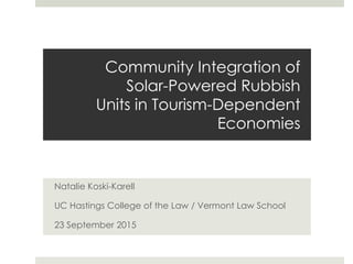 Community Integration of
Solar-Powered Rubbish
Units in Tourism-Dependent
Economies
Natalie Koski-Karell
UC Hastings College of the Law / Vermont Law School
23 September 2015
 