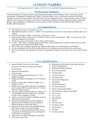 ALFREDO NAJERA
Professional Summary
Talented Broadcaster, bringing countless long-standing relationships in Entertainment, News, Advertising, and PR
communities. Comprehensive background in Radio, Television, Music, News, Advertising, Promotions and Sales.
Through out 39 years in the business, I have been part of the most megastar events, in large venues, at times 150,000+
audiences. This has given me hands on experience in promotions, planning, directing, organizing, hiring, conducting,
MCing, stage management, coordinating. I am resourceful, skilled, committed, client-focused, highly effective,
flexible, and well qualified.
Accomplishments
The number one show in 14 markets in U.S.A
Made Radio Recuerdo on H. B. C. - KKHJ - Univision Radio on my time slot, the number one Radio Show in all
markets.
Learned everything in Radio - Advertising - Promotions - Events.
Made el Tema Tabu on Al Rojo Vivo con Maria Celeste Arraras on Telemundo - NBC - Universal, one of the
most liked segments on Television.
Always have given clients great results with my endorsements.
In 1997 - 1998, Made a campaign against Child Abuse with the Department of Child Protection Services, 49%
of the reports were because of the Radio Show.
In the same year on another Campaign for adoption, 80 children were found families, and adopted.
Always contributed with The Parks and Recreation of Los Angeles on events for the Seniors and youth.
For every Christmas, big campaign for families in deplorable conditions. Gave them Food, Toys, and Christmas
trees.
Core Qualifications
Expert in Radio, Television, Advertising,
Promotions, Productions, Music and General
Entertainment
Operations Management
Client-focused
Good at Translating Simultaneously Live from
English to Spanish
Helped start Spanish Talk Radio in 1997 with great
results
Number 1 Radio show "Alfredo Contigo", in 14
Markets in U.S.A.
Had the most successful Adult Television segment
on Telemundo NBC Universal Network, "El Tema
Tabu con Alfredo Najera"
The most popular and liked segment on Spanish TV
on Telemundo Network, Al Rojo Vivo con Maria
Celeste Arraras, Monday to Friday
Always 1st, 2nd and 3rd place in Ratings on all my
radio and Television shows
Translated simultaneously live from English to
Spanish, speech of Hilary Clinton in Honduras
during devastation on hurricane Mitch
News; my best interviews was to Ronald Reagan,
Bill Clinton, Gustavo de Greif Colombias
Prosecutor 1/2 hour after Pablo Escobar Gaviria
was gun down, Rodney Kings riots, reporting live
from location of vandalism
Many news of worthy investigations and reports
And many, many more
Production and Writing for Radio and Television
Project Management
Multicultural Public Relations
Telecommunications
Training others
Account Executive
In/Outside Sales
Operations Management
Advertising
Brand Management
Excellent Interpreter
Strong Communication Skills
Fluent bilingual - Spanish and English
Team Player
Fast Learner
Open Minded
Natural
Self Motivated
Excellent to adlib
Quick learner
Energetic
Excel in creativity
3206 Capri Street Unit "E", Ontario, CA 91761 | C: 818 445-0652 | alfredoa.najera@yahoo.com
 