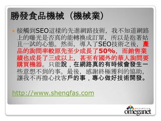勝發食品機械（機械業）
   接觸到SEO這樣的先進網路技術，我不知道網路
    上的曝光是否真的能轉換成訂單，所以是抱著姑
    且一試的心態。然而，導入了SEO技術之後，產
    品的詢問率較原先至尐成長了50%，而銷售業
    績也成長了三成以上，甚至有國外的華人詢問要
    購買機器。只能說，在網路真的有時候會發生一
    些意想不到的事。最後，感謝終極獲利的協助，
    讓我不再擔心找客戶的事，專心做好技術開發。

http://www.shengfas.com
 