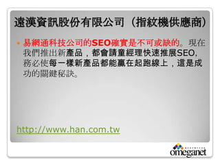 遠漢資訊股份有限公司（指紋機供應商）
   易網通科技公司的SEO確實是不可或缺的。現在
    我們推出新產品，都會請童經理快速推展SEO，
    務必使每一樣新產品都能贏在起跑線上，這是成
    功的關鍵秘訣。




http://www.han.com.tw
 