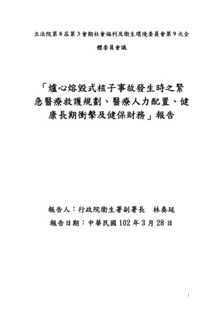 1
立法院第 8 屆第 3 會期社會福利及衛生環境委員會第 9 次全
體委員會議
「爐心熔毀式核子事故發生時之緊
急醫療救護規劃、醫療人力配置、健
康長期衝擊及健保財務」報告
報告人：行政院衛生署副署長 林奏延
報告日期：中華民國 102 年 3 月 28 日
 