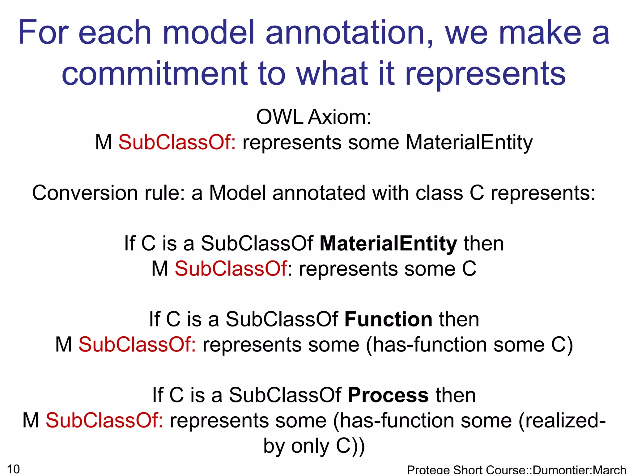 For each model annotation, we make a
   commitment to what it represents
                            OWL Axiom:
            M SubClassOf: represents some MaterialEntity

     Conversion rule: a Model annotated with class C represents:

               If C is a SubClassOf MaterialEntity then
                   M SubClassOf: represents some C

                If C is a SubClassOf Function then
        M SubClassOf: represents some (has-function some C)

                If C is a SubClassOf Process then
     M SubClassOf: represents some (has-function some (realized-
                             by only C))
10
 
