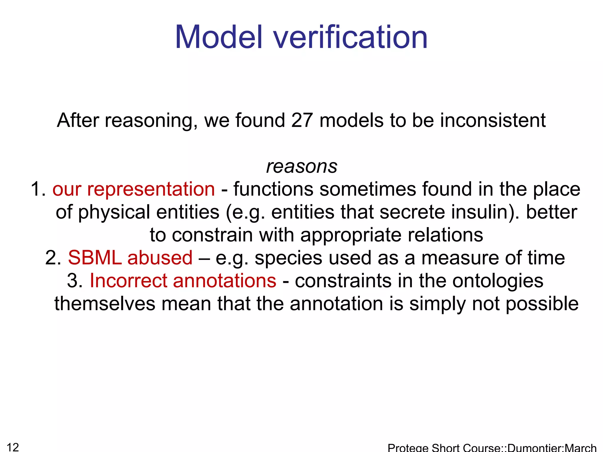 Model verification

        After reasoning, we found 27 models to be inconsistent

                                  reasons
     1. our representation - functions sometimes found in the place
        of physical entities (e.g. entities that secrete insulin). better
                    to constrain with appropriate relations
       2. SBML abused – e.g. species used as a measure of time
          3. Incorrect annotations - constraints in the ontologies
        themselves mean that the annotation is simply not possible




12
 