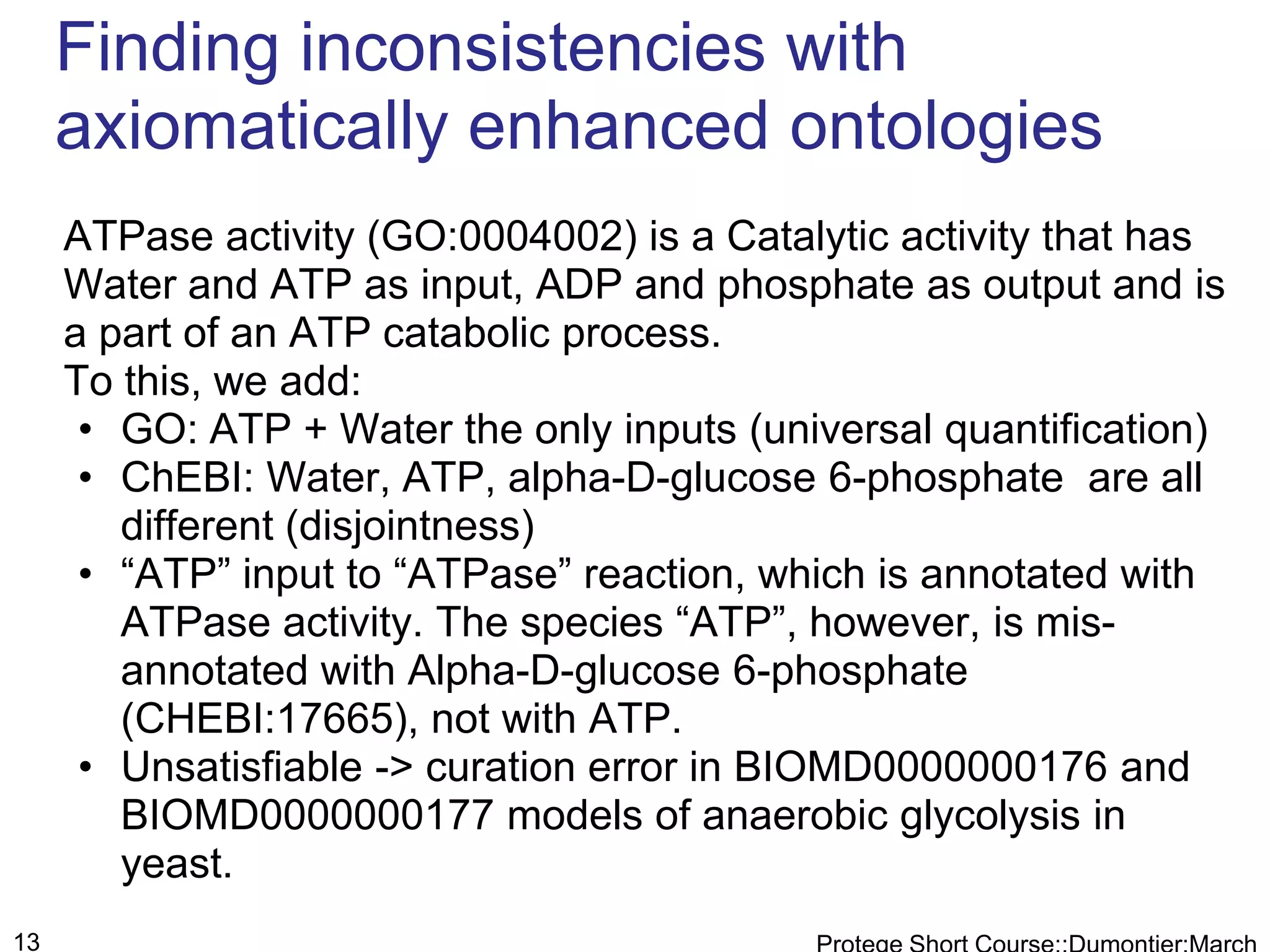 Finding inconsistencies with
     axiomatically enhanced ontologies
     ATPase activity (GO:0004002) is a Catalytic activity that has
     Water and ATP as input, ADP and phosphate as output and is
     a part of an ATP catabolic process.
     To this, we add:
      • GO: ATP + Water the only inputs (universal quantification)
      • ChEBI: Water, ATP, alpha-D-glucose 6-phosphate are all
        different (disjointness)
      • “ATP” input to “ATPase” reaction, which is annotated with
        ATPase activity. The species “ATP”, however, is mis-
        annotated with Alpha-D-glucose 6-phosphate
        (CHEBI:17665), not with ATP.
      • Unsatisfiable -> curation error in BIOMD0000000176 and
        BIOMD0000000177 models of anaerobic glycolysis in
        yeast.
13
 