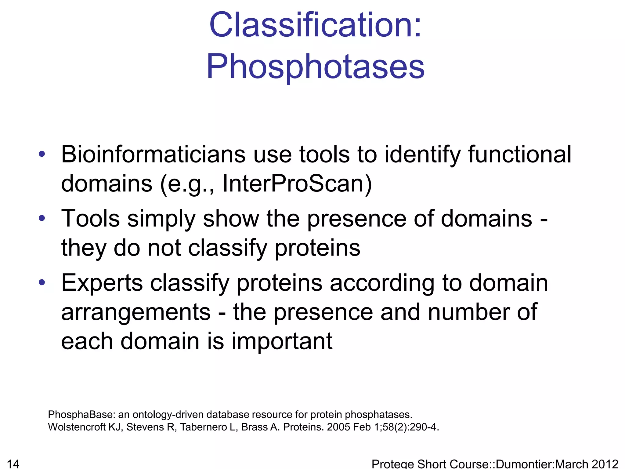 Classification:
                                       Phosphotases

     • Bioinformaticians use tools to identify functional
       domains (e.g., InterProScan)
     • Tools simply show the presence of domains -
       they do not classify proteins
     • Experts classify proteins according to domain
       arrangements - the presence and number of
       each domain is important

      PhosphaBase: an ontology-driven database resource for protein phosphatases.
      Wolstencroft KJ, Stevens R, Tabernero L, Brass A. Proteins. 2005 Feb 1;58(2):290-4.


14                                                                        Protege Short Course::Dumontier:March 2012
 