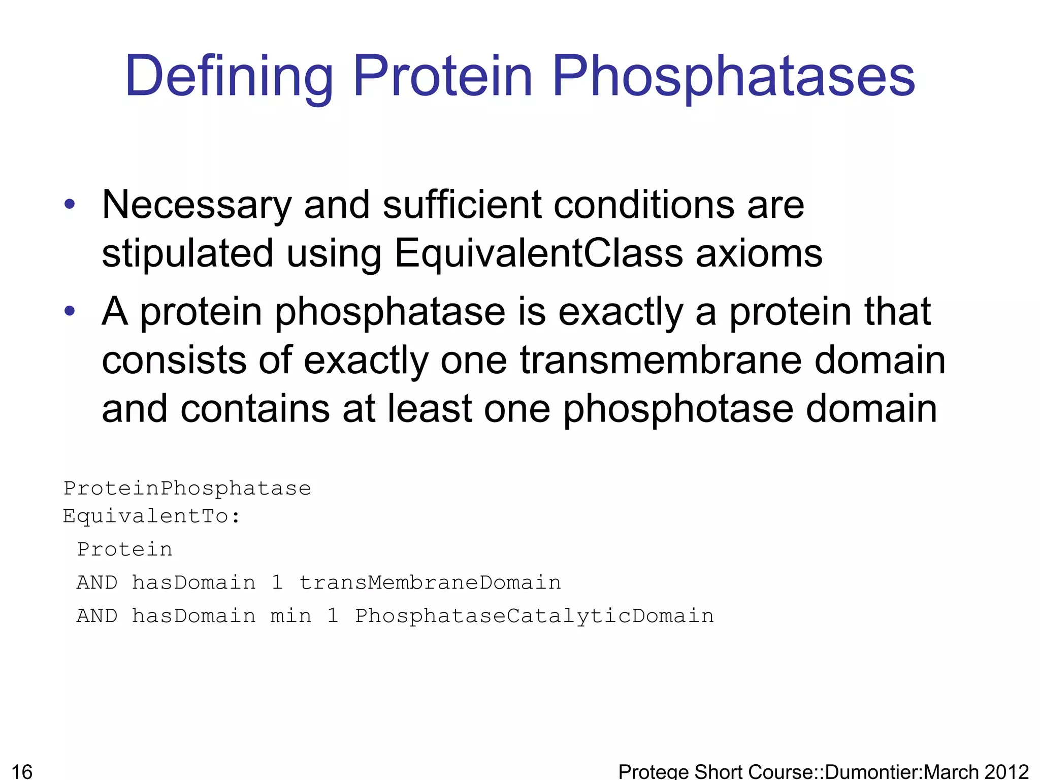 Defining Protein Phosphatases

     • Necessary and sufficient conditions are
       stipulated using EquivalentClass axioms
     • A protein phosphatase is exactly a protein that
       consists of exactly one transmembrane domain
       and contains at least one phosphotase domain
     ProteinPhosphatase
     EquivalentTo:
      Protein
      AND hasDomain 1 transMembraneDomain
      AND hasDomain min 1 PhosphataseCatalyticDomain




16                                           Protege Short Course::Dumontier:March 2012
 