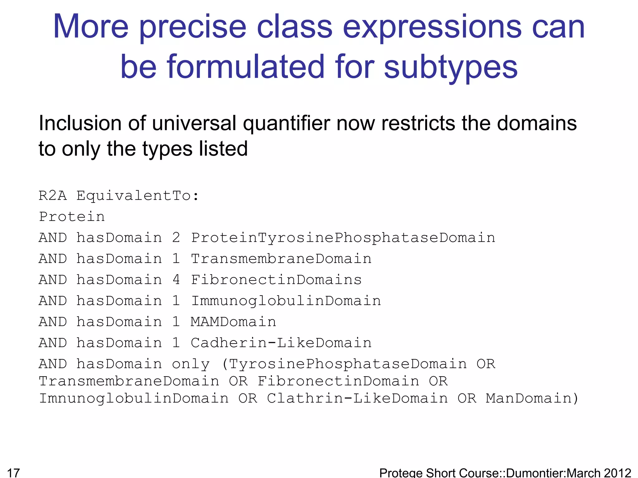 More precise class expressions can
         be formulated for subtypes
     Inclusion of universal quantifier now restricts the domains
     to only the types listed

     R2A EquivalentTo:
     Protein
     AND hasDomain 2 ProteinTyrosinePhosphataseDomain
     AND hasDomain 1 TransmembraneDomain
     AND hasDomain 4 FibronectinDomains
     AND hasDomain 1 ImmunoglobulinDomain
     AND hasDomain 1 MAMDomain
     AND hasDomain 1 Cadherin-LikeDomain
     AND hasDomain only (TyrosinePhosphataseDomain OR
     TransmembraneDomain OR FibronectinDomain OR
     ImnunoglobulinDomain OR Clathrin-LikeDomain OR ManDomain)



17                                        Protege Short Course::Dumontier:March 2012
 