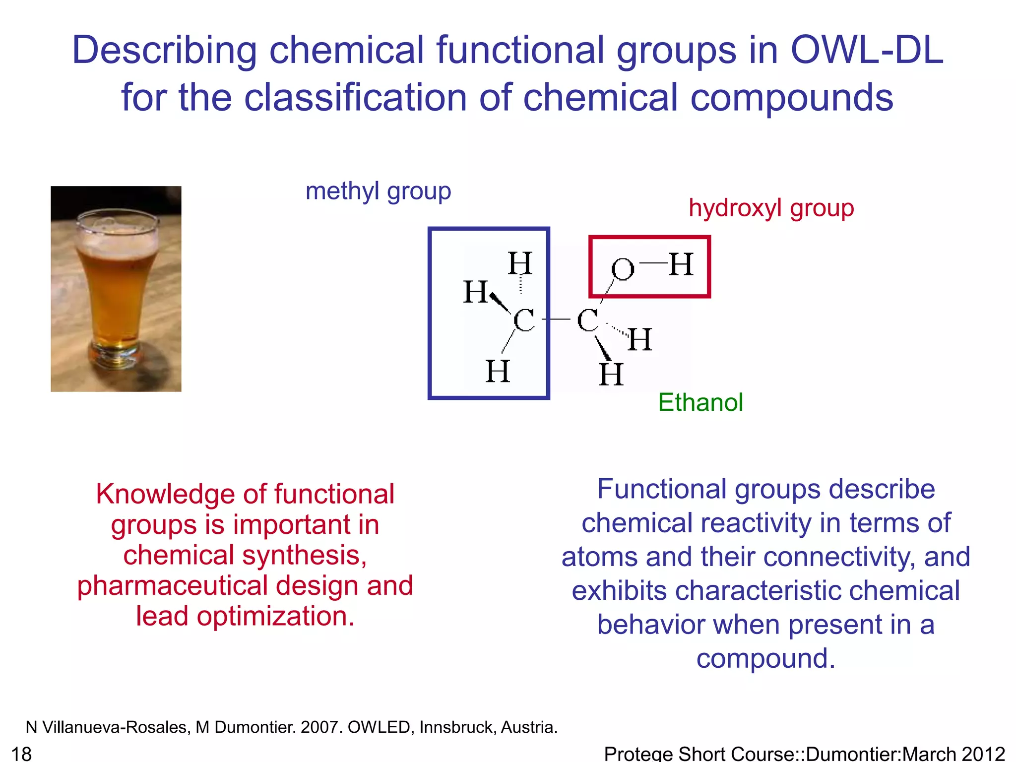 Describing chemical functional groups in OWL-DL
        for the classification of chemical compounds

                                    methyl group
                                                                                  hydroxyl group




                                                                               Ethanol


        Knowledge of functional                                           Functional groups describe
         groups is important in                                          chemical reactivity in terms of
          chemical synthesis,                                          atoms and their connectivity, and
       pharmaceutical design and                                        exhibits characteristic chemical
           lead optimization.                                             behavior when present in a
                                                                                  compound.

 N Villanueva-Rosales, M Dumontier. 2007. OWLED, Innsbruck, Austria.
18                                                                        Protege Short Course::Dumontier:March 2012
 