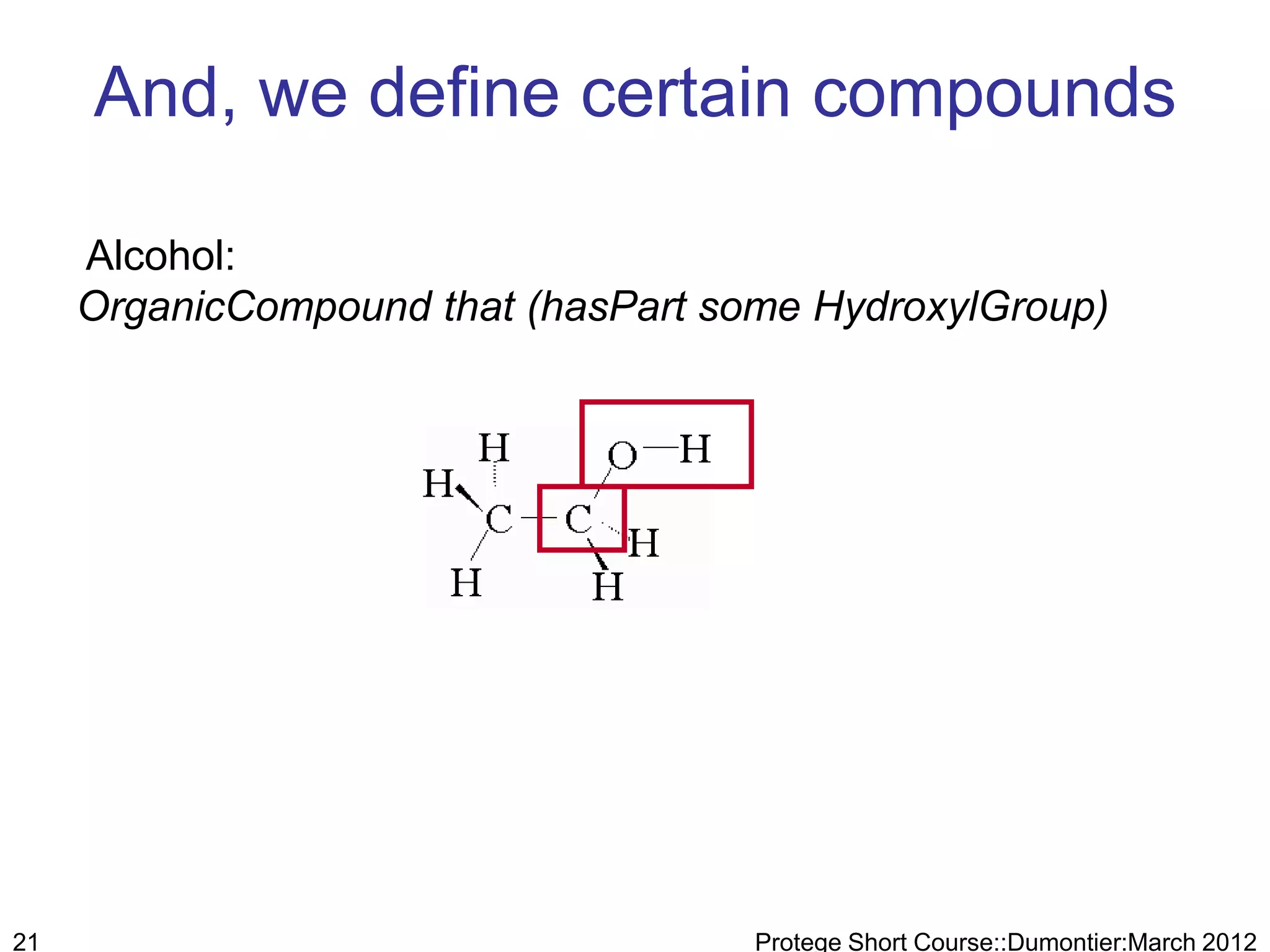 And, we define certain compounds

     Alcohol:
     OrganicCompound that (hasPart some HydroxylGroup)




21                                   Protege Short Course::Dumontier:March 2012
 
