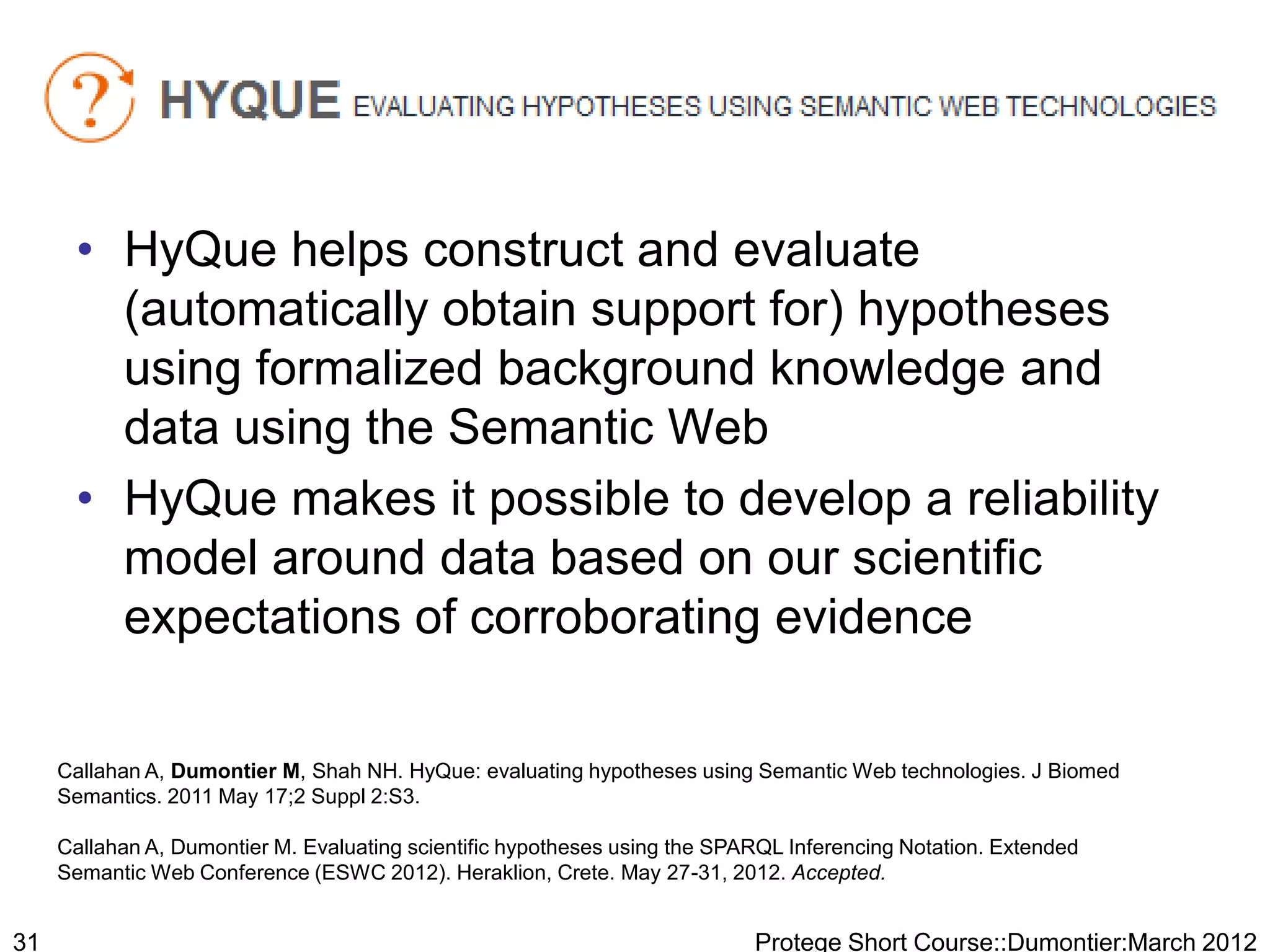 • HyQue helps construct and evaluate
        (automatically obtain support for) hypotheses
        using formalized background knowledge and
        data using the Semantic Web
      • HyQue makes it possible to develop a reliability
        model around data based on our scientific
        expectations of corroborating evidence

     Callahan A, Dumontier M, Shah NH. HyQue: evaluating hypotheses using Semantic Web technologies. J Biomed
     Semantics. 2011 May 17;2 Suppl 2:S3.

     Callahan A, Dumontier M. Evaluating scientific hypotheses using the SPARQL Inferencing Notation. Extended
     Semantic Web Conference (ESWC 2012). Heraklion, Crete. May 27-31, 2012. Accepted.


31                                                                          Protege Short Course::Dumontier:March 2012
 