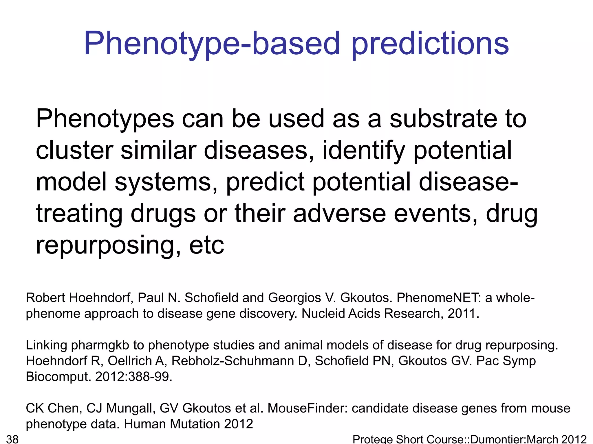 Phenotype-based predictions

      Phenotypes can be used as a substrate to
      cluster similar diseases, identify potential
      model systems, predict potential disease-
      treating drugs or their adverse events, drug
      repurposing, etc
     Robert Hoehndorf, Paul N. Schofield and Georgios V. Gkoutos. PhenomeNET: a whole-
     phenome approach to disease gene discovery. Nucleid Acids Research, 2011.

     Linking pharmgkb to phenotype studies and animal models of disease for drug repurposing.
     Hoehndorf R, Oellrich A, Rebholz-Schuhmann D, Schofield PN, Gkoutos GV. Pac Symp
     Biocomput. 2012:388-99.

     CK Chen, CJ Mungall, GV Gkoutos et al. MouseFinder: candidate disease genes from mouse
     phenotype data. Human Mutation 2012
38                                                        Protege Short Course::Dumontier:March 2012
 